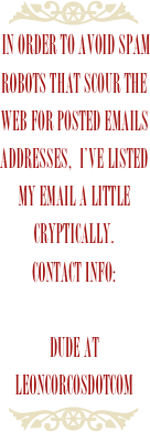￼
 IN order to avoid spam robots that scour the web for posted emails addresses,  I’ve listed my email a little cryptically.Contact info:
dude atleoncorcosdotcom
￼